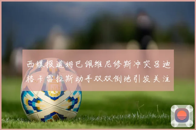 西媒报道姆巴佩维尼修斯冲突吕迪格卡雷拉斯动手双双倒地引发关注