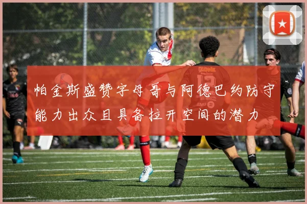 帕金斯盛赞字母哥与阿德巴约防守能力出众且具备拉开空间的潜力