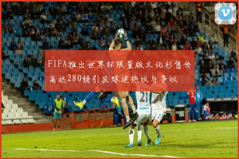 FIFA推出世界杯限量版文化衫售价高达280镑引发球迷热议与争议