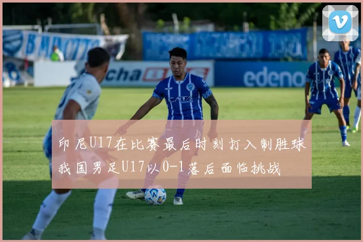 印尼U17在比赛最后时刻打入制胜球我国男足U17以0-1落后面临挑战