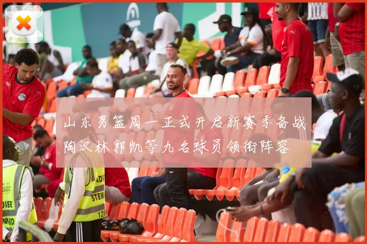山东男篮周一正式开启新赛季备战陶汉林郭凯等九名球员领衔阵容