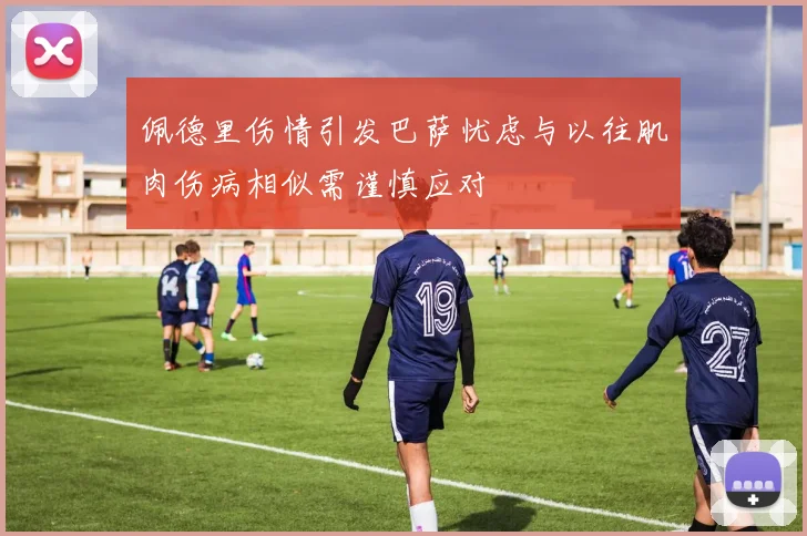 佩德里伤情引发巴萨忧虑与以往肌肉伤病相似需谨慎应对