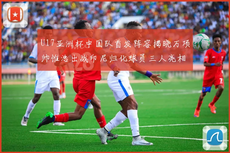 U17亚洲杯中国队首发阵容揭晓万项帅惟浩出战印尼归化球员三人亮相