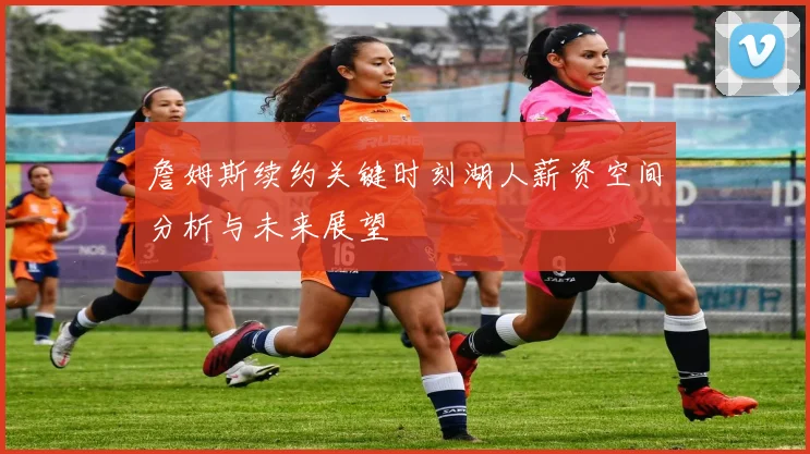 詹姆斯续约关键时刻湖人薪资空间分析与未来展望