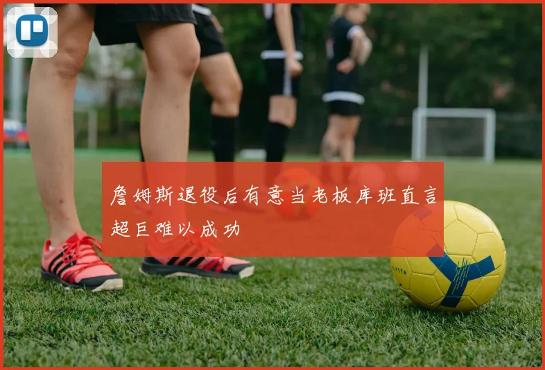 詹姆斯退役后有意当老板库班直言超巨难以成功
