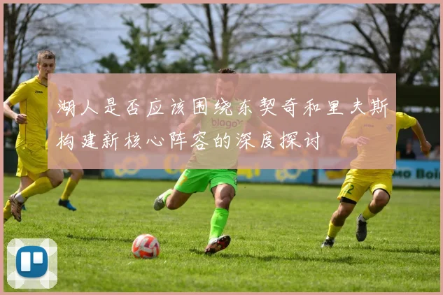 湖人是否应该围绕东契奇和里夫斯构建新核心阵容的深度探讨