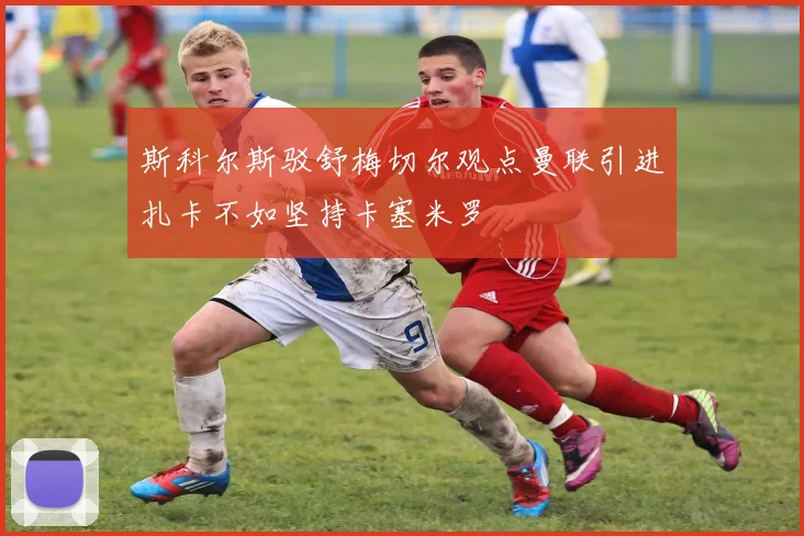 斯科尔斯驳舒梅切尔观点曼联引进扎卡不如坚持卡塞米罗
