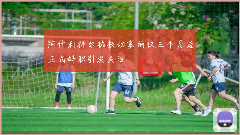 阿什利科尔执教切塞纳仅三个月后正式辞职引发关注