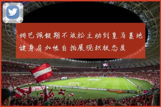 姆巴佩假期不放松主动到皇马基地健身房加练自拍展现积极态度