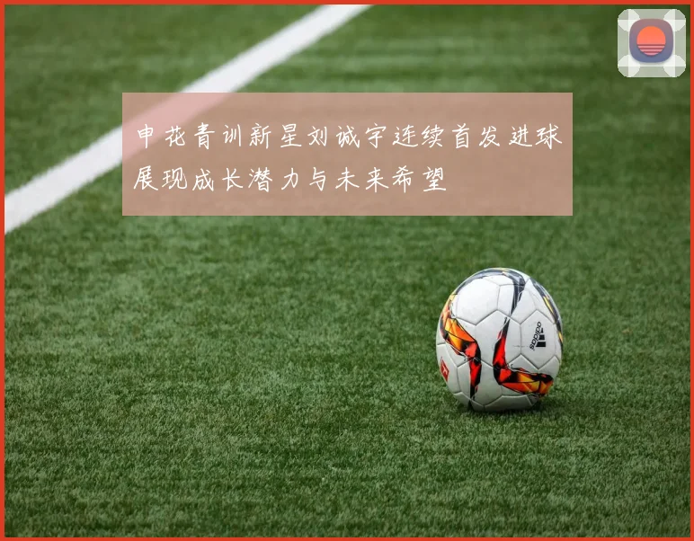 申花青训新星刘诚宇连续首发进球展现成长潜力与未来希望