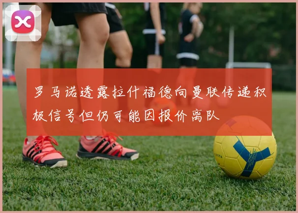 罗马诺透露拉什福德向曼联传递积极信号但仍可能因报价离队