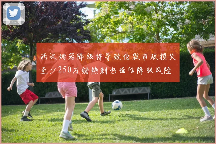 西汉姆若降级将导致伦敦市政损失至少250万镑热刺也面临降级风险