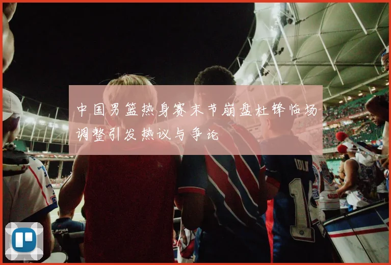 中国男篮热身赛末节崩盘杜锋临场调整引发热议与争论