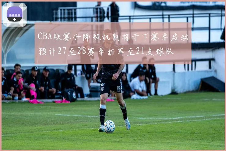 CBA联赛升降级机制将于下赛季启动预计27至28赛季扩军至21支球队