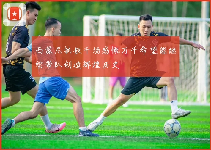 西蒙尼执教千场感慨万千希望能继续带队创造辉煌历史