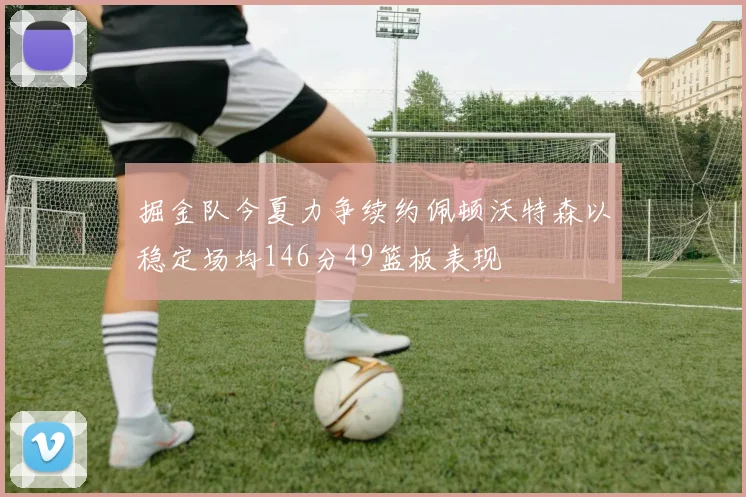 掘金队今夏力争续约佩顿沃特森以稳定场均146分49篮板表现