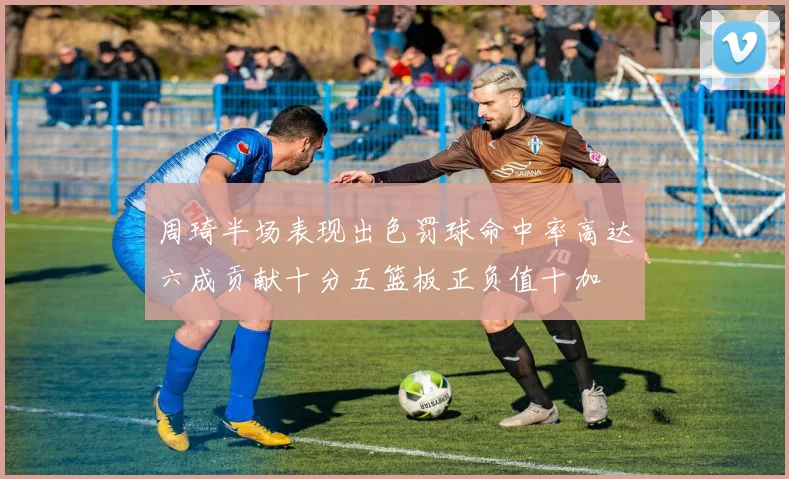 周琦半场表现出色罚球命中率高达六成贡献十分五篮板正负值十加