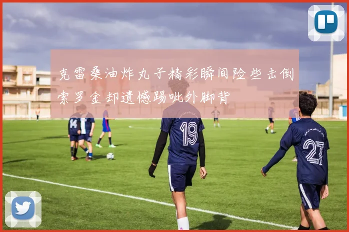 克雷桑油炸丸子精彩瞬间险些击倒索罗金却遗憾踢呲外脚背