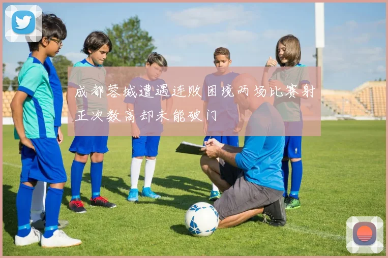 成都蓉城遭遇连败困境两场比赛射正次数高却未能破门