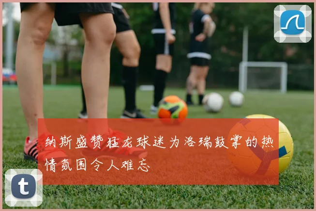 纳斯盛赞猛龙球迷为洛瑞鼓掌的热情氛围令人难忘