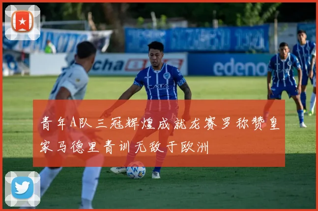 青年A队三冠辉煌成就龙赛罗称赞皇家马德里青训无敌于欧洲
