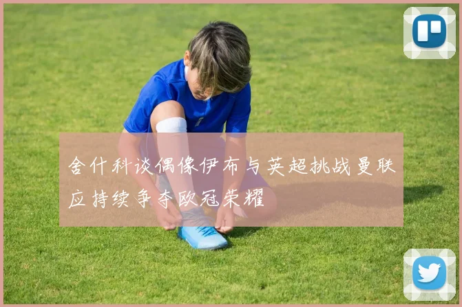 舍什科谈偶像伊布与英超挑战曼联应持续争夺欧冠荣耀