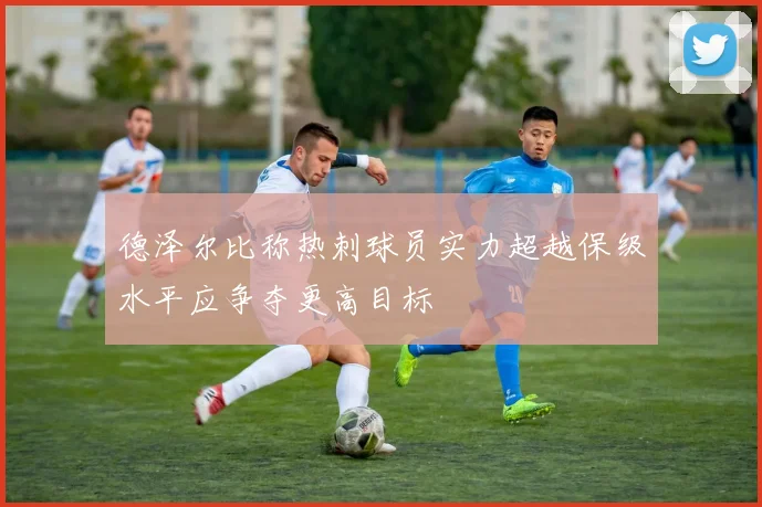 德泽尔比称热刺球员实力超越保级水平应争夺更高目标