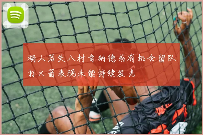 湖人若失八村肯纳德或有机会留队打火箭表现未能持续发光