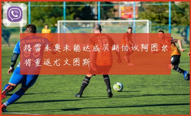 格雷米奥未能达成买断协议阿图尔将重返尤文图斯